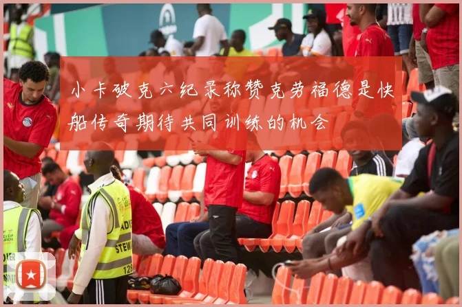 小卡破克六纪录称赞克劳福德是快船传奇期待共同训练的机会