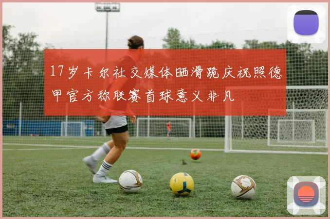 17岁卡尔社交媒体晒滑跪庆祝照德甲官方称联赛首球意义非凡
