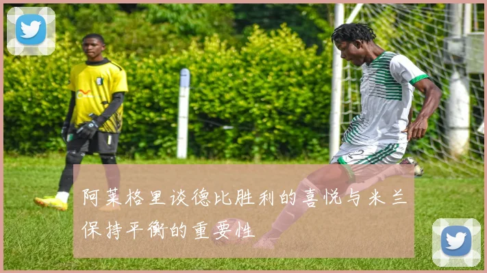 阿莱格里谈德比胜利的喜悦与米兰保持平衡的重要性