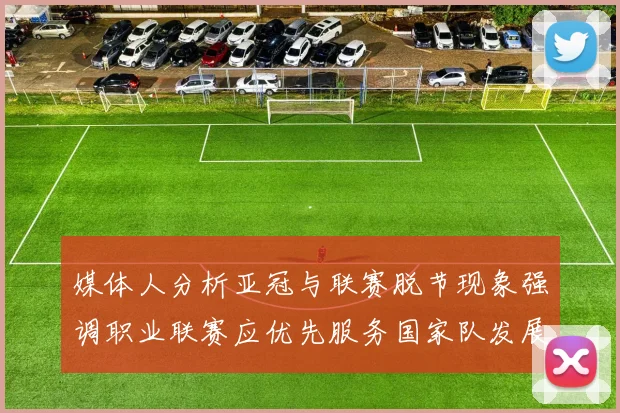 媒体人分析亚冠与联赛脱节现象强调职业联赛应优先服务国家队发展