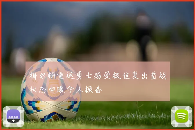 梅尔顿重返勇士感受极佳复出首战状态回暖令人振奋