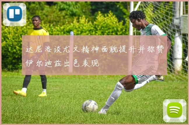 达尼洛谈尤文精神面貌提升并称赞伊尔迪兹出色表现
