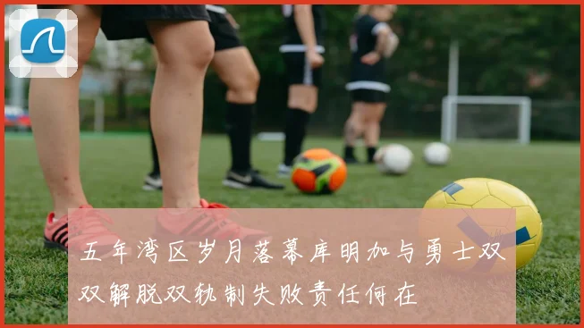 五年湾区岁月落幕库明加与勇士双双解脱双轨制失败责任何在