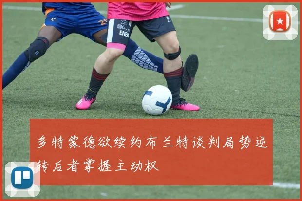 多特蒙德欲续约布兰特谈判局势逆转后者掌握主动权