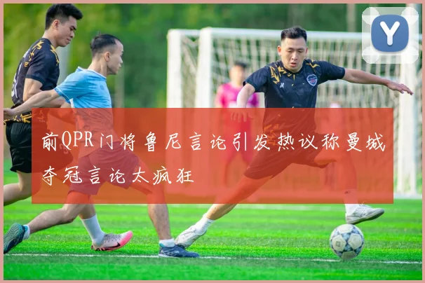 前QPR门将鲁尼言论引发热议称曼城夺冠言论太疯狂