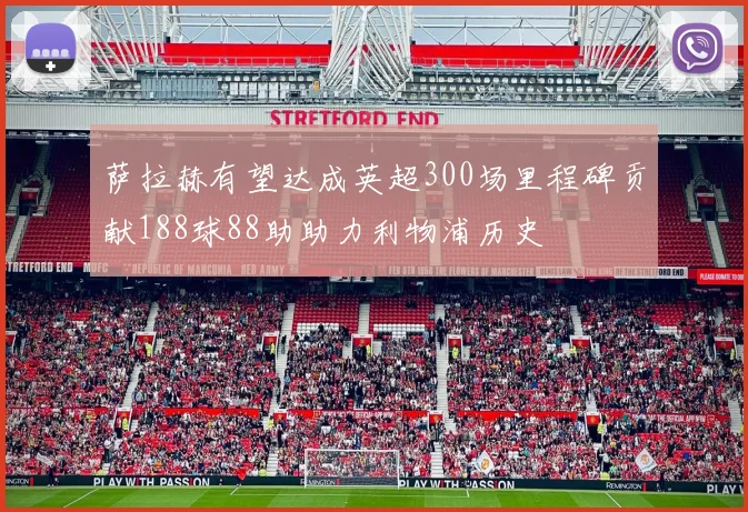 萨拉赫有望达成英超300场里程碑贡献188球88助助力利物浦历史