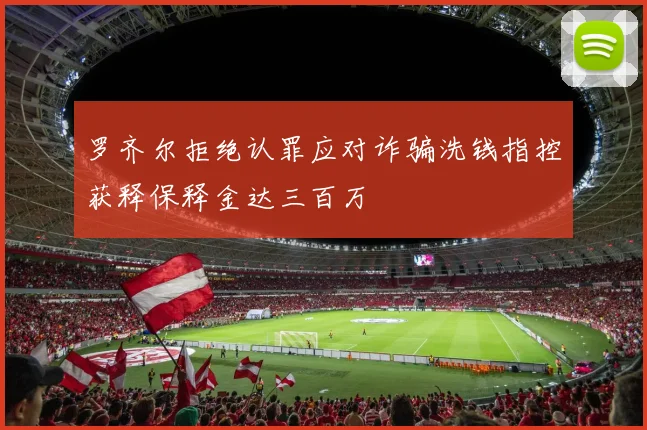 罗齐尔拒绝认罪应对诈骗洗钱指控获释保释金达三百万