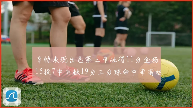 亨特表现出色第三节独得11分全场15投7中贡献19分三分球命中率高达375