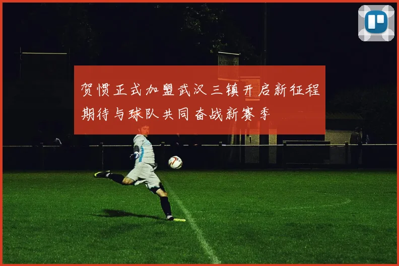 贺惯正式加盟武汉三镇开启新征程期待与球队共同奋战新赛季