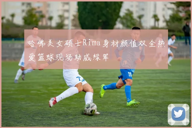 哈佛美女硕士Rima身材颜值双全热爱篮球现场助威绿军