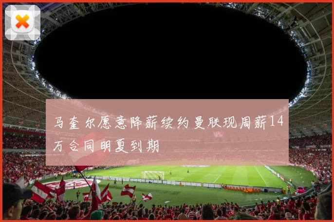马奎尔愿意降薪续约曼联现周薪14万合同明夏到期