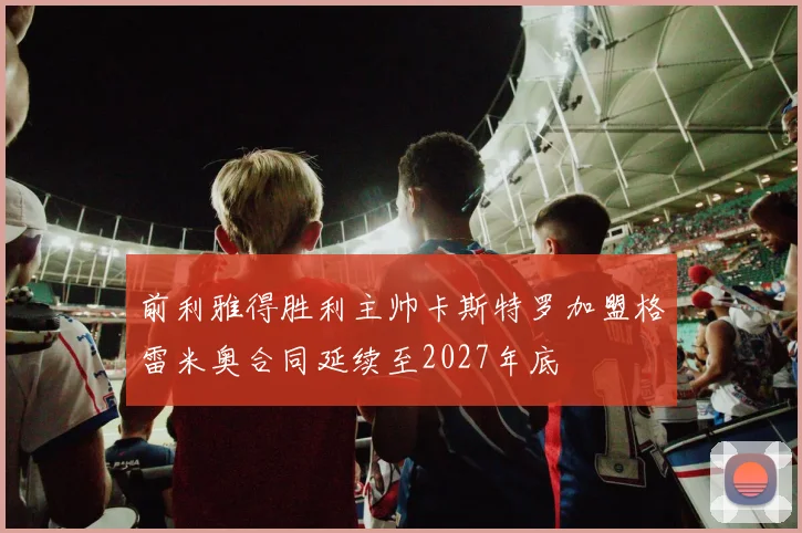 前利雅得胜利主帅卡斯特罗加盟格雷米奥合同延续至2027年底