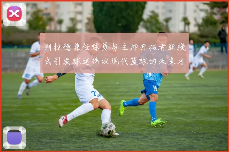利拉德兼任球员与主帅开拓者新模式引发球迷热议现代篮球的未来方向