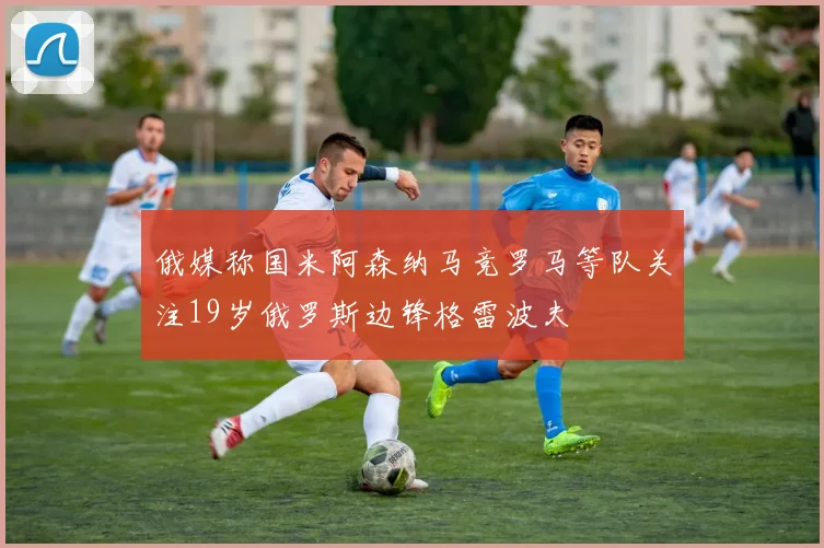 俄媒称国米阿森纳马竞罗马等队关注19岁俄罗斯边锋格雷波夫