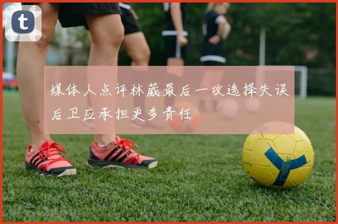 媒体人点评林葳最后一攻选择失误后卫应承担更多责任