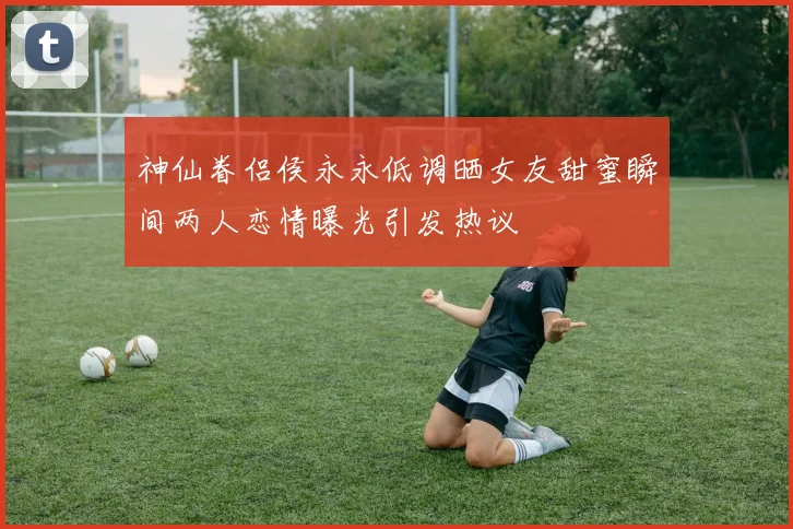 神仙眷侣侯永永低调晒女友甜蜜瞬间两人恋情曝光引发热议
