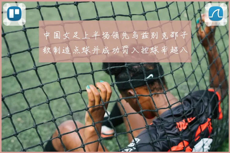 中国女足上半场领先乌兹别克邵子钦制造点球并成功罚入控球率超八成